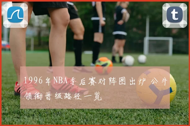 1996年NBA季后赛对阵图出炉 公牛领衔晋级路径一览