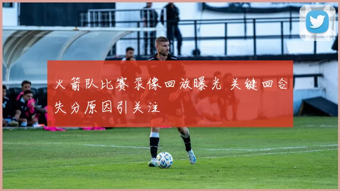 火箭队比赛录像回放曝光 关键回合失分原因引关注