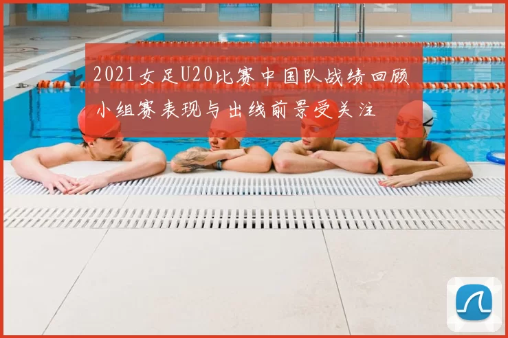 2021女足U20比赛中国队战绩回顾 小组赛表现与出线前景受关注