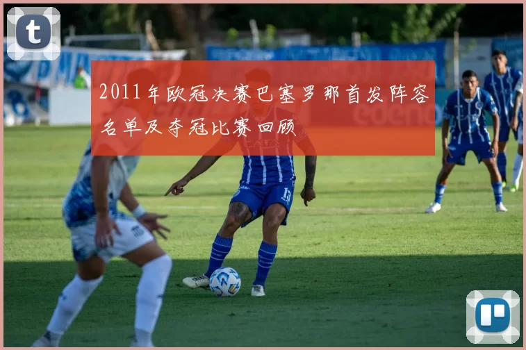 2011年欧冠决赛巴塞罗那首发阵容名单及夺冠比赛回顾