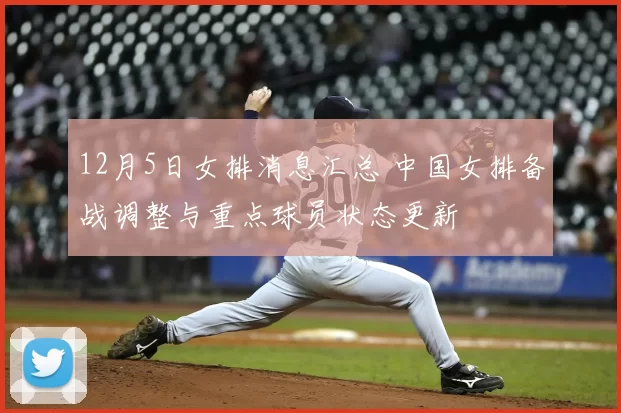 12月5日女排消息汇总 中国女排备战调整与重点球员状态更新