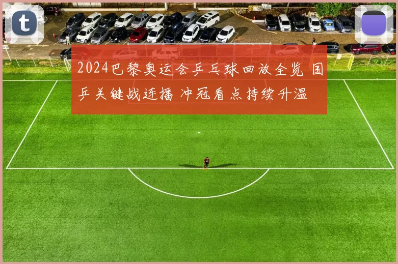 2024巴黎奥运会乒乓球回放全览 国乒关键战连播 冲冠看点持续升温