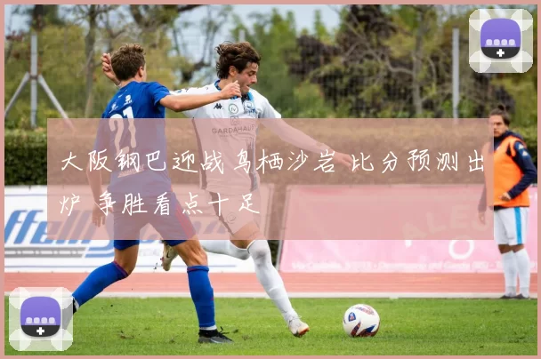 大阪钢巴迎战鸟栖沙岩 比分预测出炉 争胜看点十足