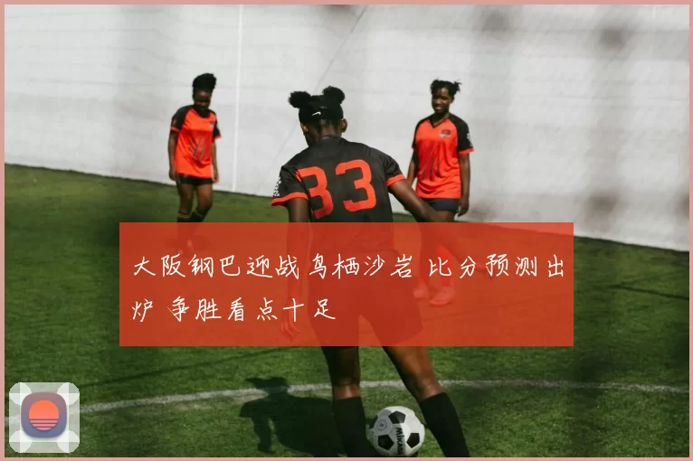 大阪钢巴迎战鸟栖沙岩 比分预测出炉 争胜看点十足