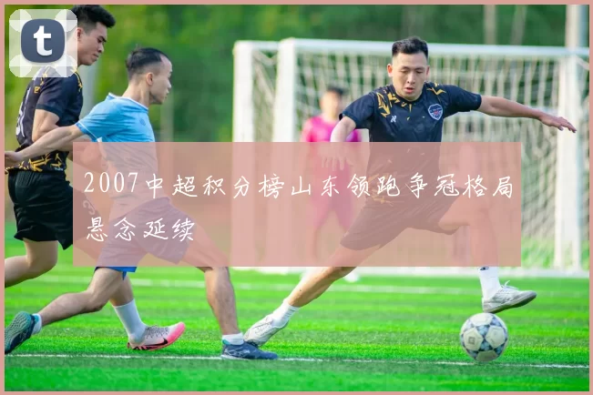 2007中超积分榜山东领跑争冠格局悬念延续