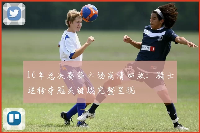 16年总决赛第六场高清回放：骑士逆转夺冠关键战完整呈现