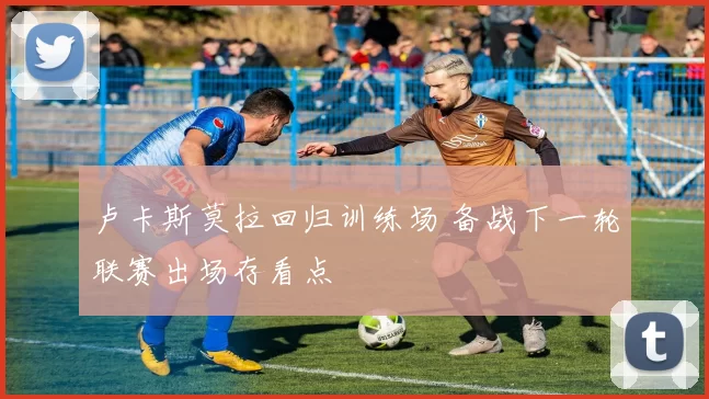 卢卡斯莫拉回归训练场 备战下一轮联赛出场存看点