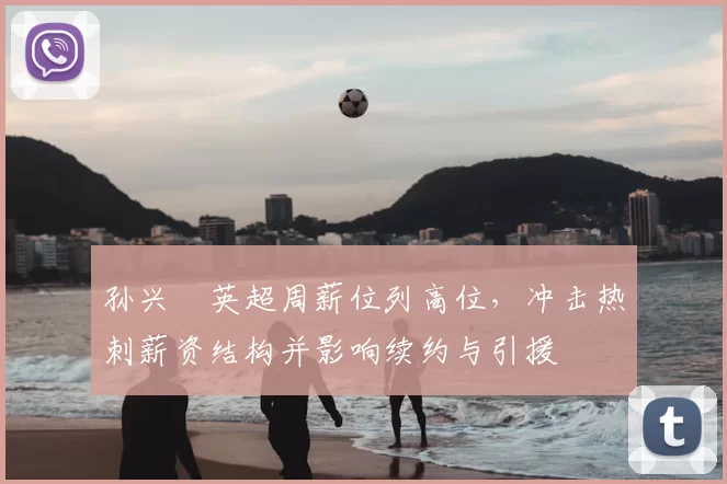 孙兴慜英超周薪位列高位，冲击热刺薪资结构并影响续约与引援