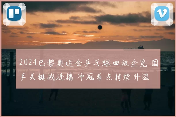 2024巴黎奥运会乒乓球回放全览 国乒关键战连播 冲冠看点持续升温