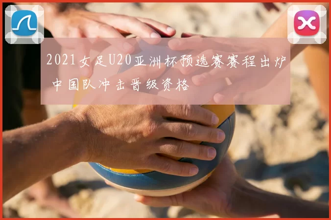 2021女足U20亚洲杯预选赛赛程出炉 中国队冲击晋级资格