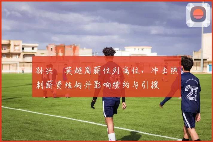 孙兴慜英超周薪位列高位，冲击热刺薪资结构并影响续约与引援