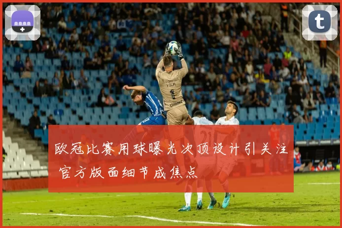 欧冠比赛用球曝光次顶设计引关注 官方版面细节成焦点