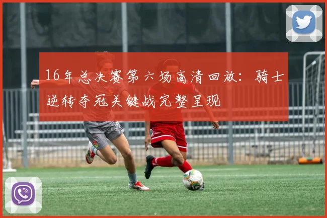 16年总决赛第六场高清回放：骑士逆转夺冠关键战完整呈现