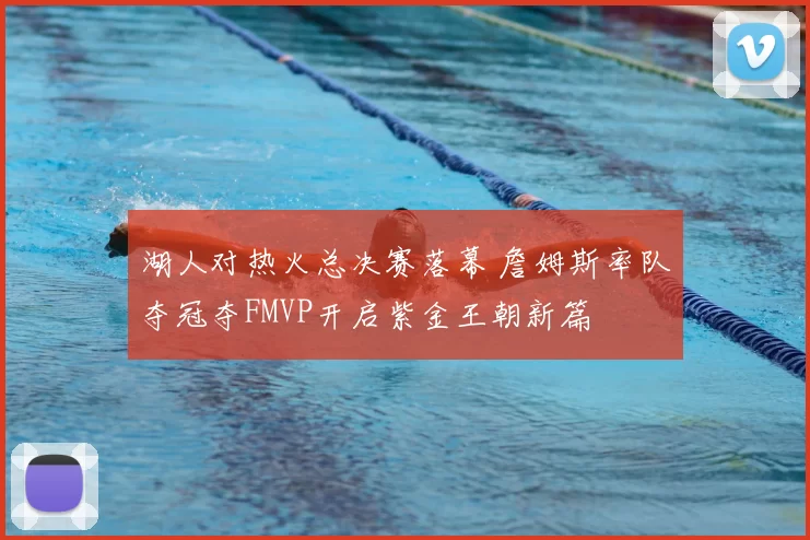 湖人对热火总决赛落幕 詹姆斯率队夺冠夺FMVP开启紫金王朝新篇