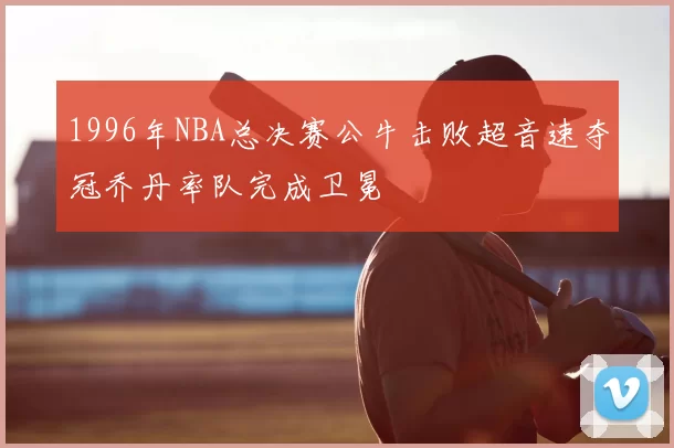 1996年NBA总决赛公牛击败超音速夺冠乔丹率队完成卫冕