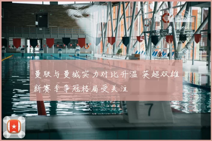 曼联与曼城实力对比升温 英超双雄新赛季争冠格局受关注