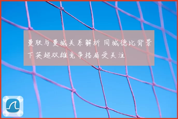 曼联与曼城关系解析 同城德比背景下英超双雄竞争格局受关注