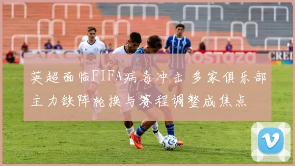 英超面临FIFA病毒冲击 多家俱乐部主力缺阵轮换与赛程调整成焦点