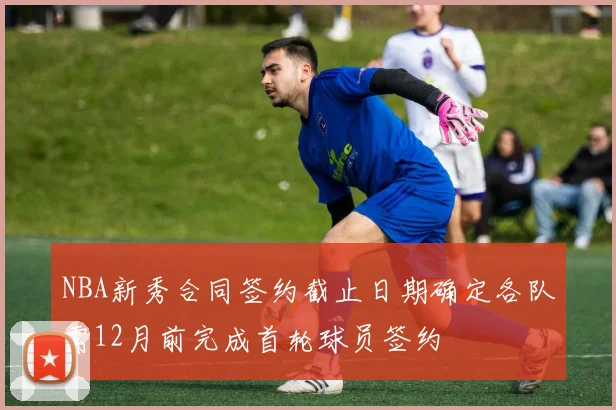 NBA新秀合同签约截止日期确定各队需12月前完成首轮球员签约