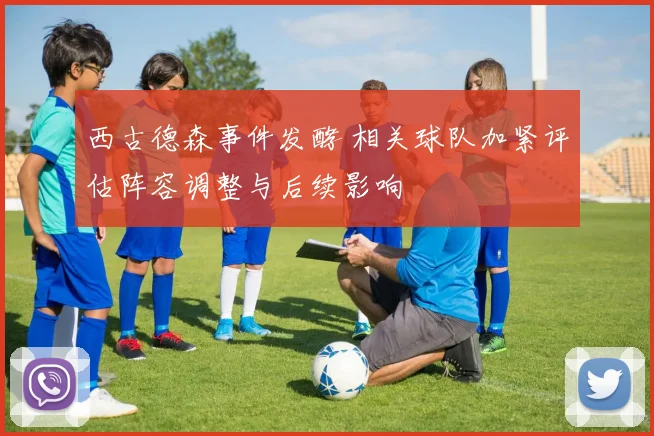 西古德森事件发酵 相关球队加紧评估阵容调整与后续影响