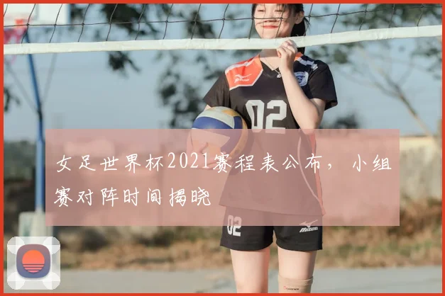 女足世界杯2021赛程表公布,小组赛对阵时间揭晓
