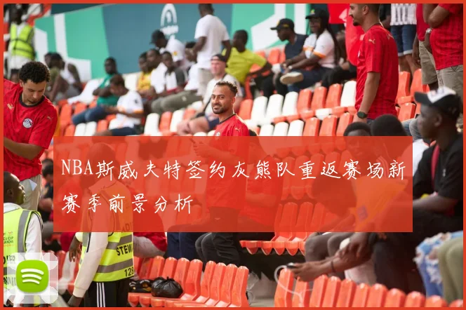 NBA斯威夫特签约灰熊队重返赛场新赛季前景分析
