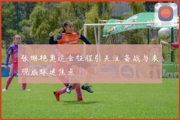 张琳艳奥运会征程引关注 备战与表现成球迷焦点