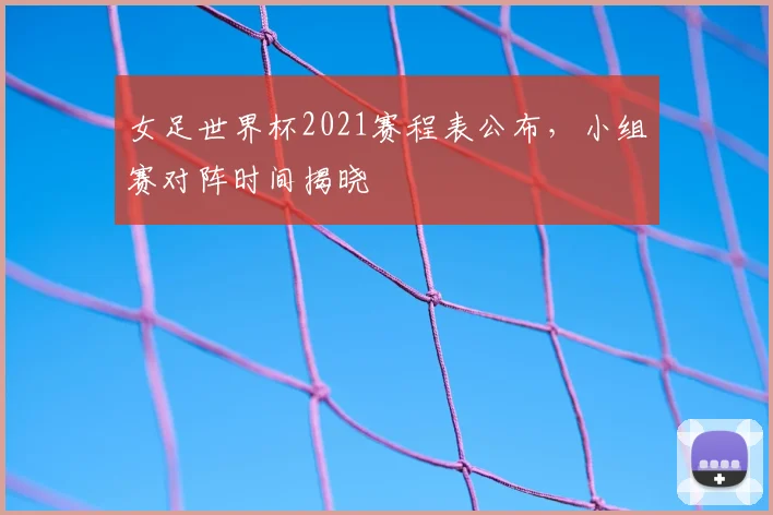 女足世界杯2021赛程表公布,小组赛对阵时间揭晓